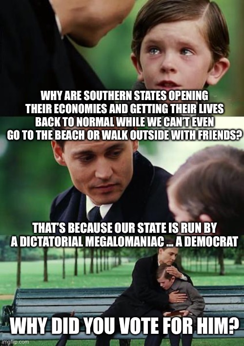 No one should be ok with a fascist police state. | WHY ARE SOUTHERN STATES OPENING THEIR ECONOMIES AND GETTING THEIR LIVES BACK TO NORMAL WHILE WE CAN’T EVEN GO TO THE BEACH OR WALK OUTSIDE WITH FRIENDS? THAT’S BECAUSE OUR STATE IS RUN BY A DICTATORIAL MEGALOMANIAC ... A DEMOCRAT; WHY DID YOU VOTE FOR HIM? | image tagged in finding neverland,freedom,government tyranny,covid-19,unconstitutional,fascism | made w/ Imgflip meme maker