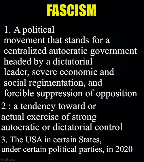 Fascism can be both right wing and left wing. Liberal democrats meet the definition | FASCISM; 1. A political movement that stands for a centralized autocratic government headed by a dictatorial leader, severe economic and social regimentation, and forcible suppression of opposition; 2 : a tendency toward or actual exercise of strong autocratic or dictatorial control; 3. The USA in certain States, under certain political parties, in 2020 | image tagged in black background,tyranny,government stupidity,covid-19,coronavirus | made w/ Imgflip meme maker