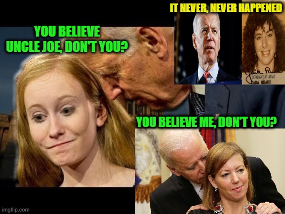 Joe Biden Seeks Support From Those Who Know Him Best | IT NEVER, NEVER HAPPENED; YOU BELIEVE UNCLE JOE, DON'T YOU? YOU BELIEVE ME, DON'T YOU? | image tagged in joe biden,tara reade,sexual assault | made w/ Imgflip meme maker