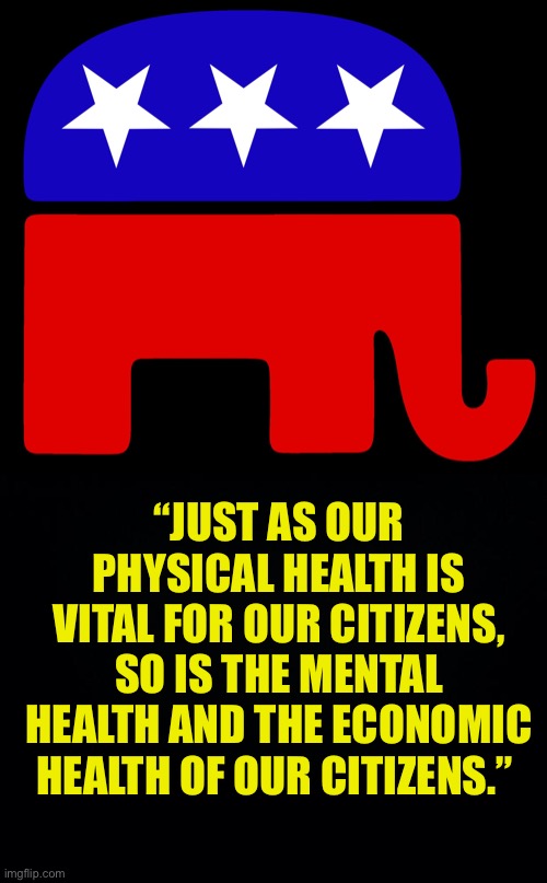 Life involves risk. If you have a low risk tolerance, stay inside by yourself. Everybody is different. It’s a personal choice. | “JUST AS OUR PHYSICAL HEALTH IS VITAL FOR OUR CITIZENS, SO IS THE MENTAL HEALTH AND THE ECONOMIC HEALTH OF OUR CITIZENS.” | image tagged in black background,republicans,Conservative | made w/ Imgflip meme maker