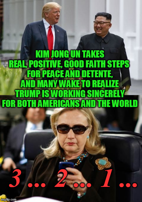 The cabal never loved peace.  But the day of reckoning is coming. | KIM JONG UN TAKES REAL, POSITIVE, GOOD FAITH STEPS 
FOR PEACE AND DETENTE, AND MANY WAKE TO REALIZE TRUMP IS WORKING SINCERELY
FOR BOTH AMERICANS AND THE WORLD; 3 ... 2 ... 1 ... | image tagged in memes,hillary clinton cellphone,donald trump and kim jong un | made w/ Imgflip meme maker