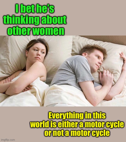 I Bet He's Thinking About Other Women Meme | I bet he’s thinking about
 other women; Everything in this world is either a motor cycle
or not a motor cycle | image tagged in i bet he's thinking about other women | made w/ Imgflip meme maker