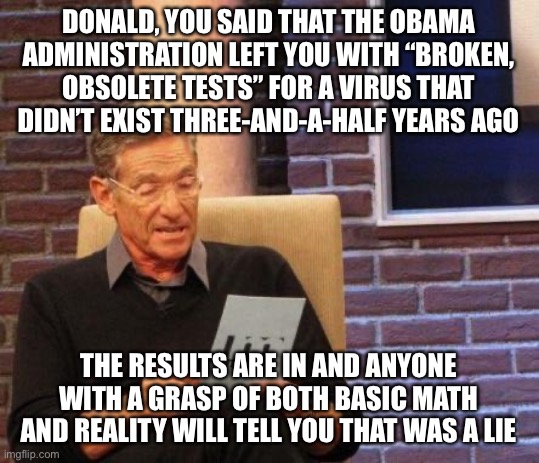 Demented Don’s nemesis here is Archimedes | DONALD, YOU SAID THAT THE OBAMA ADMINISTRATION LEFT YOU WITH “BROKEN, OBSOLETE TESTS” FOR A VIRUS THAT DIDN’T EXIST THREE-AND-A-HALF YEARS AGO; THE RESULTS ARE IN AND ANYONE WITH A GRASP OF BOTH BASIC MATH AND REALITY WILL TELL YOU THAT WAS A LIE | image tagged in maury lie detector,liar,trump,covid-19,covid-19 tests | made w/ Imgflip meme maker