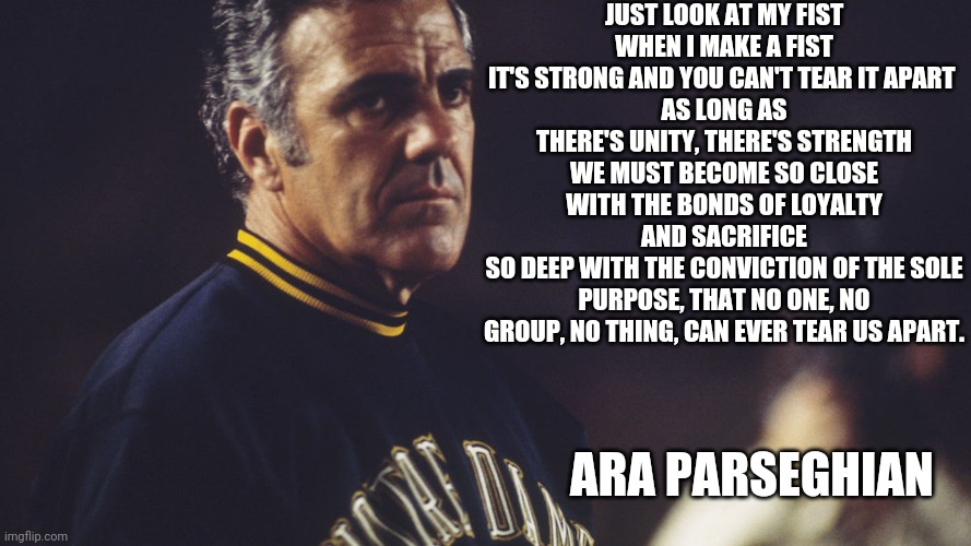 Ara Parseghian | JUST LOOK AT MY FIST
WHEN I MAKE A FIST
IT'S STRONG AND YOU CAN'T TEAR IT APART 
AS LONG AS THERE'S UNITY, THERE'S STRENGTH
WE MUST BECOME SO CLOSE WITH THE BONDS OF LOYALTY AND SACRIFICE
SO DEEP WITH THE CONVICTION OF THE SOLE PURPOSE, THAT NO ONE, NO GROUP, NO THING, CAN EVER TEAR US APART. ARA PARSEGHIAN | image tagged in inspirational quote,college football,notre dame | made w/ Imgflip meme maker