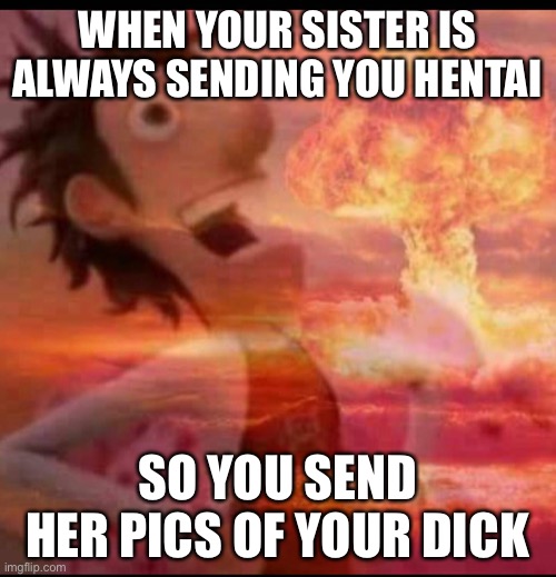 MushroomCloudy | WHEN YOUR SISTER IS ALWAYS SENDING YOU HENTAI; SO YOU SEND HER PICS OF YOUR DICK | image tagged in mushroomcloudy | made w/ Imgflip meme maker