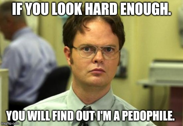 Do I still make you laugh? | IF YOU LOOK HARD ENOUGH. YOU WILL FIND OUT I'M A PEDOPHILE. | image tagged in memes,dwight schrute | made w/ Imgflip meme maker