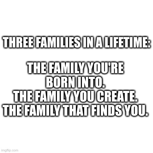Fact in Life | THE FAMILY YOU'RE BORN INTO.
THE FAMILY YOU CREATE.
THE FAMILY THAT FINDS YOU. THREE FAMILIES IN A LIFETIME: | image tagged in memes,families,life,three things,truth | made w/ Imgflip meme maker