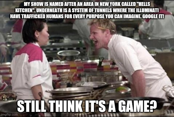Angry Chef Gordon Ramsay Meme | MY SHOW IS NAMED AFTER AN AREA IN NEW YORK CALLED "HELLS KITCHEN". UNDERNEATH IS A SYSTEM OF TUNNELS WHERE THE ILLUMINATI HAVE TRAFFICKED HUMANS FOR EVERY PURPOSE YOU CAN IMAGINE. GOOGLE IT! STILL THINK IT'S A GAME? | image tagged in memes,angry chef gordon ramsay | made w/ Imgflip meme maker