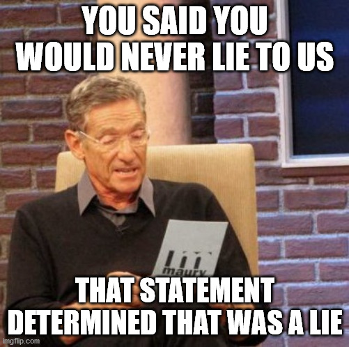 Maury Lie Detector Meme | YOU SAID YOU WOULD NEVER LIE TO US; THAT STATEMENT DETERMINED THAT WAS A LIE | image tagged in memes,maury lie detector | made w/ Imgflip meme maker