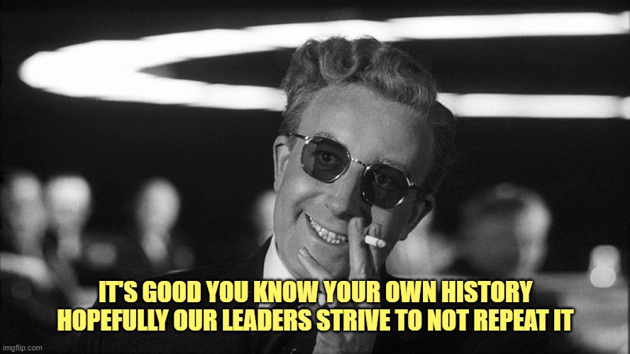 Doctor Strangelove says... | IT'S GOOD YOU KNOW YOUR OWN HISTORY
HOPEFULLY OUR LEADERS STRIVE TO NOT REPEAT IT | image tagged in doctor strangelove says | made w/ Imgflip meme maker