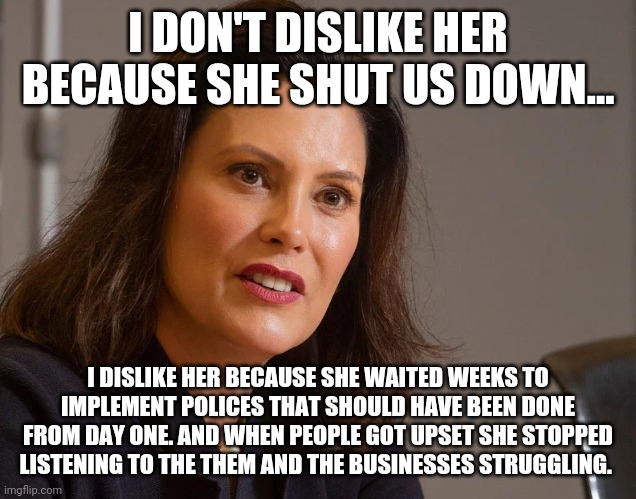 Gretchen Whitmer, governor of Michigan | I DON'T DISLIKE HER BECAUSE SHE SHUT US DOWN... I DISLIKE HER BECAUSE SHE WAITED WEEKS TO IMPLEMENT POLICES THAT SHOULD HAVE BEEN DONE FROM DAY ONE. AND WHEN PEOPLE GOT UPSET SHE STOPPED LISTENING TO THE THEM AND THE BUSINESSES STRUGGLING. | image tagged in gretchen whitmer governor of michigan | made w/ Imgflip meme maker