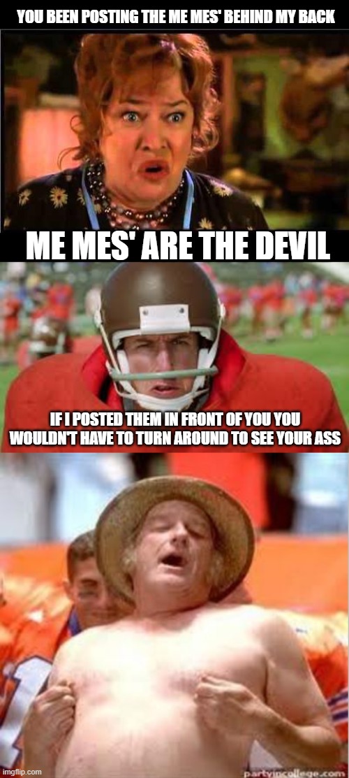 YOU BEEN POSTING THE ME MES' BEHIND MY BACK; ME MES' ARE THE DEVIL; IF I POSTED THEM IN FRONT OF YOU YOU WOULDN'T HAVE TO TURN AROUND TO SEE YOUR ASS | image tagged in water boy mama,water boy so happy yes,adam sandler water boy,memes,funny,lmao | made w/ Imgflip meme maker