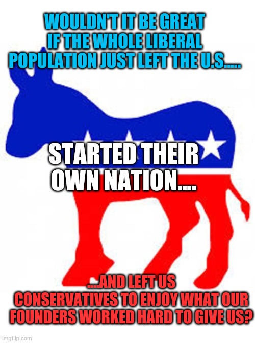 Democrat donkey | WOULDN'T IT BE GREAT IF THE WHOLE LIBERAL POPULATION JUST LEFT THE U.S..... STARTED THEIR OWN NATION.... ....AND LEFT US CONSERVATIVES TO ENJOY WHAT OUR FOUNDERS WORKED HARD TO GIVE US? | image tagged in democrat donkey,liberals,country,political,conservative | made w/ Imgflip meme maker