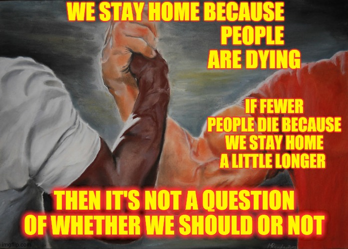 Morals | WE STAY HOME BECAUSE; PEOPLE 
ARE DYING; IF FEWER PEOPLE DIE BECAUSE WE STAY HOME A LITTLE LONGER; THEN IT'S NOT A QUESTION OF WHETHER WE SHOULD OR NOT | image tagged in memes,epic handshake,covid-19,coronavirus,stay home,pandemic | made w/ Imgflip meme maker