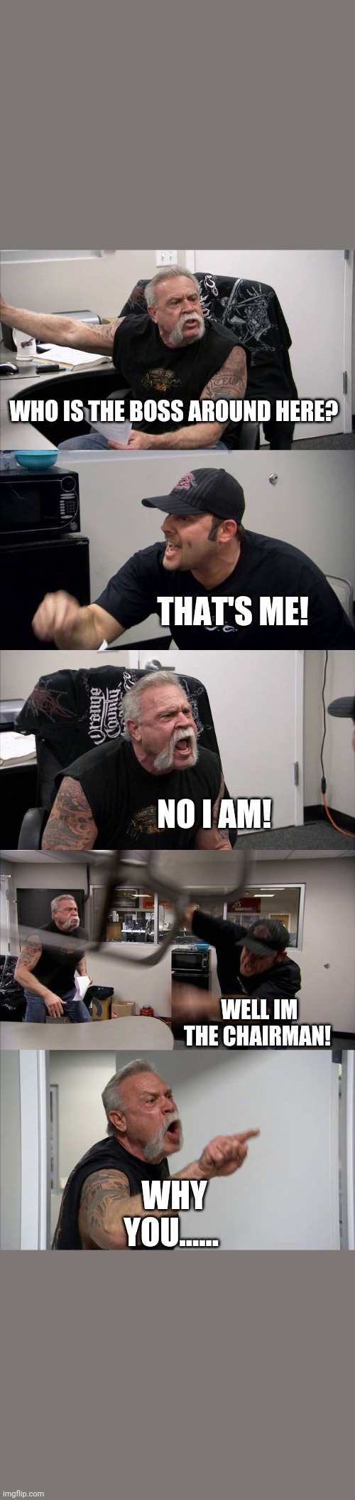 American Chopper Argument | WHO IS THE BOSS AROUND HERE? THAT'S ME! NO I AM! WELL IM THE CHAIRMAN! WHY YOU...... | image tagged in memes,american chopper argument | made w/ Imgflip meme maker
