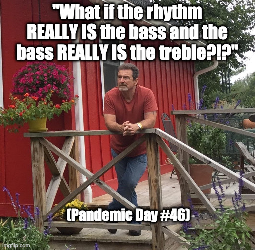 Pondering | "What if the rhythm REALLY IS the bass and the bass REALLY IS the treble?!?"; (Pandemic Day #46) | image tagged in pondering | made w/ Imgflip meme maker