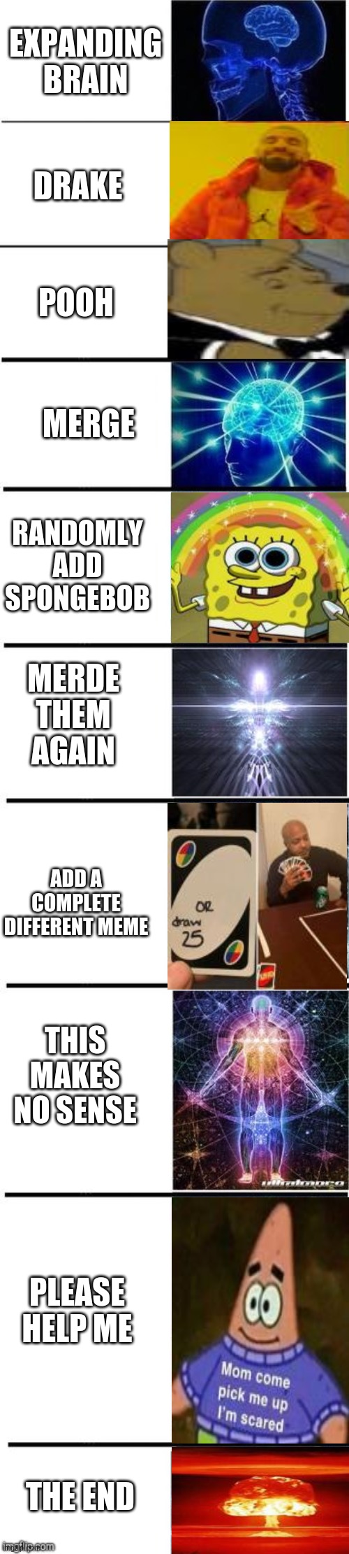 probably the longest expanding brain... | EXPANDING BRAIN; DRAKE; POOH; MERGE; RANDOMLY ADD SPONGEBOB; MERDE THEM AGAIN; ADD A COMPLETE DIFFERENT MEME; THIS MAKES NO SENSE; PLEASE HELP ME; THE END | image tagged in meme mash up | made w/ Imgflip meme maker
