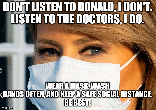 Be best | DON'T LISTEN TO DONALD, I DON'T.
LISTEN TO THE DOCTORS, I DO. WEAR A MASK, WASH HANDS OFTEN, AND KEEP A SAFE SOCIAL DISTANCE.
BE BEST! | image tagged in melania trump,donald trump,coronavirus,social distancing,white house | made w/ Imgflip meme maker