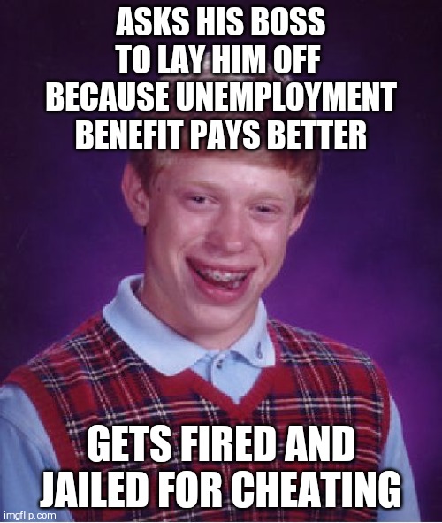 Bad Luck Brian | ASKS HIS BOSS TO LAY HIM OFF  BECAUSE UNEMPLOYMENT BENEFIT PAYS BETTER; GETS FIRED AND JAILED FOR CHEATING | image tagged in memes,bad luck brian | made w/ Imgflip meme maker