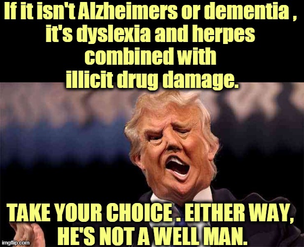 Ask Noel Casler | If it isn't Alzheimers or dementia , 
it's dyslexia and herpes 
combined with 
illicit drug damage. TAKE YOUR CHOICE . EITHER WAY, 
HE'S NOT A WELL MAN. | image tagged in drug damaged trump,dyslexia,herpes,drug addiction,incontinence,trump | made w/ Imgflip meme maker