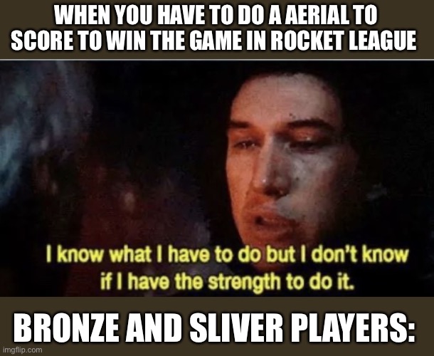 Rocket league | WHEN YOU HAVE TO DO A AERIAL TO SCORE TO WIN THE GAME IN ROCKET LEAGUE; BRONZE AND SLIVER PLAYERS: | image tagged in i know what i have to do but i dont know if i have the strength | made w/ Imgflip meme maker