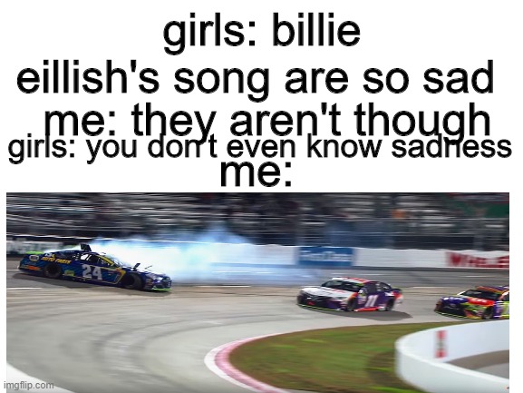 girls: billie eillish's song are so sad; me: they aren't though; girls: you don't even know sadness; me: | image tagged in nascar | made w/ Imgflip meme maker