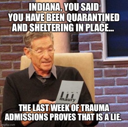 Maury Lie Detector | INDIANA, YOU SAID YOU HAVE BEEN QUARANTINED AND SHELTERING IN PLACE... THE LAST WEEK OF TRAUMA ADMISSIONS PROVES THAT IS A LIE. | image tagged in memes,maury lie detector | made w/ Imgflip meme maker