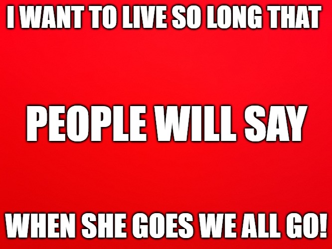 Eternal | I WANT TO LIVE SO LONG THAT; PEOPLE WILL SAY; WHEN SHE GOES WE ALL GO! | image tagged in eternal | made w/ Imgflip meme maker