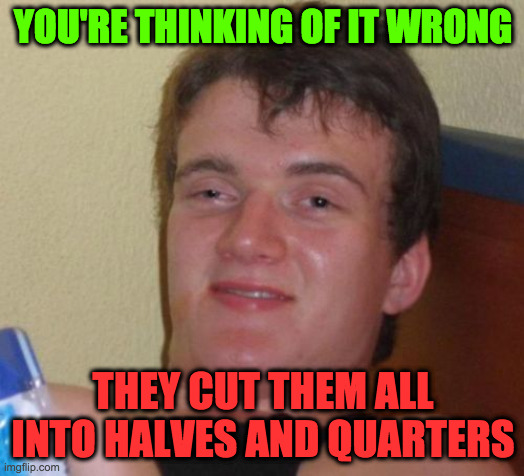 10 Guy Meme | YOU'RE THINKING OF IT WRONG THEY CUT THEM ALL INTO HALVES AND QUARTERS | image tagged in memes,10 guy | made w/ Imgflip meme maker