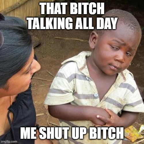 Third World Skeptical Kid | THAT BITCH TALKING ALL DAY; ME SHUT UP BITCH | image tagged in memes,third world skeptical kid | made w/ Imgflip meme maker