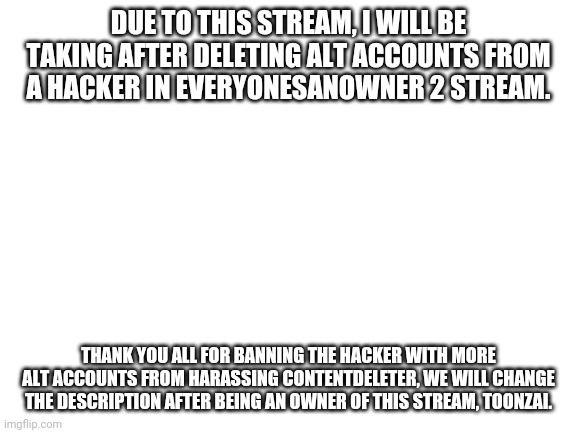 Blank White Template | DUE TO THIS STREAM, I WILL BE TAKING AFTER DELETING ALT ACCOUNTS FROM A HACKER IN EVERYONESANOWNER 2 STREAM. THANK YOU ALL FOR BANNING THE HACKER WITH MORE ALT ACCOUNTS FROM HARASSING CONTENTDELETER, WE WILL CHANGE THE DESCRIPTION AFTER BEING AN OWNER OF THIS STREAM, TOONZAI. | image tagged in blank white template | made w/ Imgflip meme maker