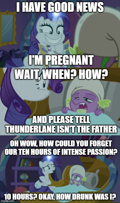No matter what happens, blame alcohol. It's a great scapegoat. | I HAVE GOOD NEWS; I'M PREGNANT; WAIT, WHEN? HOW? AND PLEASE TELL THUNDERLANE ISN'T THE FATHER; OH WOW, HOW COULD YOU FORGET OUR TEN HOURS OF INTENSE PASSION? 10 HOURS? OKAY, HOW DRUNK WAS I? | image tagged in mlp,spike,rarity,fatherhood,drunk | made w/ Imgflip meme maker