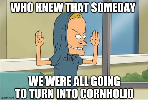 Beavis Cornholio | WHO KNEW THAT SOMEDAY WE WERE ALL GOING TO TURN INTO CORNHOLIO | image tagged in beavis cornholio | made w/ Imgflip meme maker