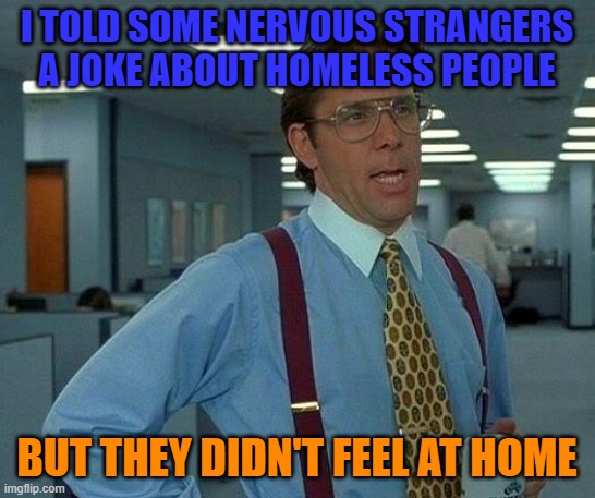 That Would Be Great Meme | I TOLD SOME NERVOUS STRANGERS A JOKE ABOUT HOMELESS PEOPLE BUT THEY DIDN'T FEEL AT HOME | image tagged in memes,that would be great | made w/ Imgflip meme maker