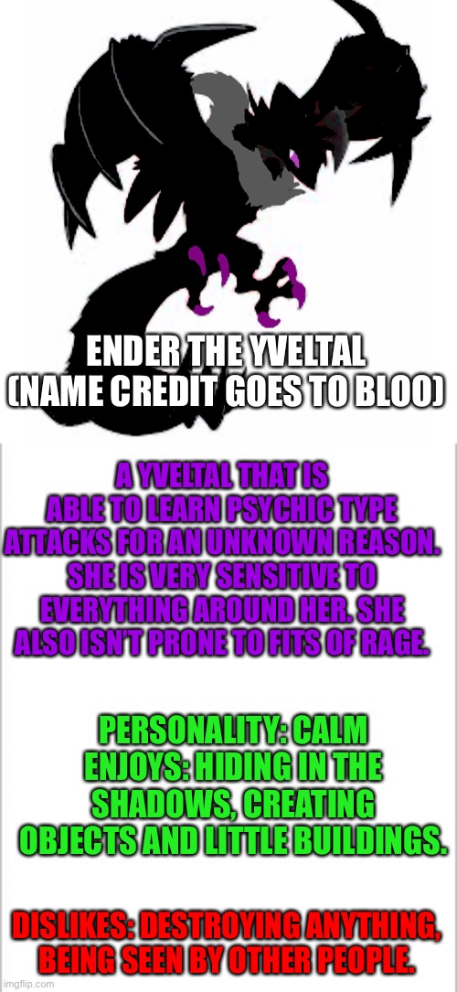 Ender’s bio (name credit goes to Bloo) | ENDER THE YVELTAL (NAME CREDIT GOES TO BLOO); A YVELTAL THAT IS ABLE TO LEARN PSYCHIC TYPE ATTACKS FOR AN UNKNOWN REASON. SHE IS VERY SENSITIVE TO EVERYTHING AROUND HER. SHE ALSO ISN’T PRONE TO FITS OF RAGE. PERSONALITY: CALM
ENJOYS: HIDING IN THE SHADOWS, CREATING OBJECTS AND LITTLE BUILDINGS. DISLIKES: DESTROYING ANYTHING, BEING SEEN BY OTHER PEOPLE. | image tagged in white background,pokemon | made w/ Imgflip meme maker