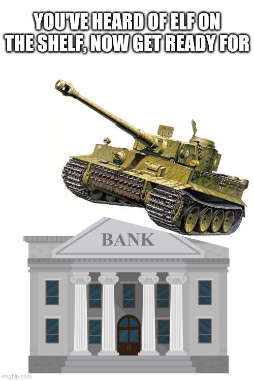 YOU'VE HEARD OF ELF ON THE SHELF, NOW GET READY FOR | image tagged in tank,bank,memes,elf on the shelf | made w/ Imgflip meme maker