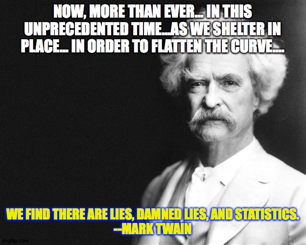 Covid lies, damn lies, and statistics | NOW, MORE THAN EVER... IN THIS UNPRECEDENTED TIME...AS WE SHELTER IN PLACE... IN ORDER TO FLATTEN THE CURVE.... WE FIND THERE ARE LIES, DAMNED LIES, AND STATISTICS.
--MARK TWAIN | image tagged in mark twain | made w/ Imgflip meme maker
