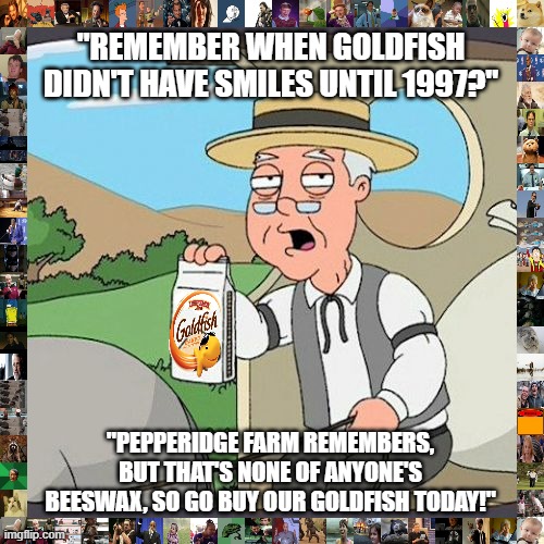 the snack that smiles back! |  "REMEMBER WHEN GOLDFISH DIDN'T HAVE SMILES UNTIL 1997?"; "PEPPERIDGE FARM REMEMBERS, BUT THAT'S NONE OF ANYONE'S BEESWAX, SO GO BUY OUR GOLDFISH TODAY!" | image tagged in memes,pepperidge farm remembers,goldfish,oh wow are you actually reading these tags | made w/ Imgflip meme maker