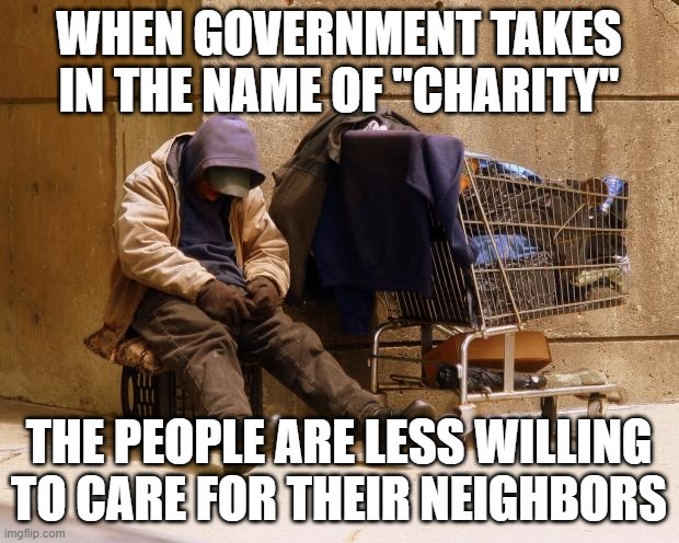 "Charity" by force is not charity at all. | WHEN GOVERNMENT TAKES IN THE NAME OF "CHARITY"; THE PEOPLE ARE LESS WILLING TO CARE FOR THEIR NEIGHBORS | image tagged in homeless | made w/ Imgflip meme maker