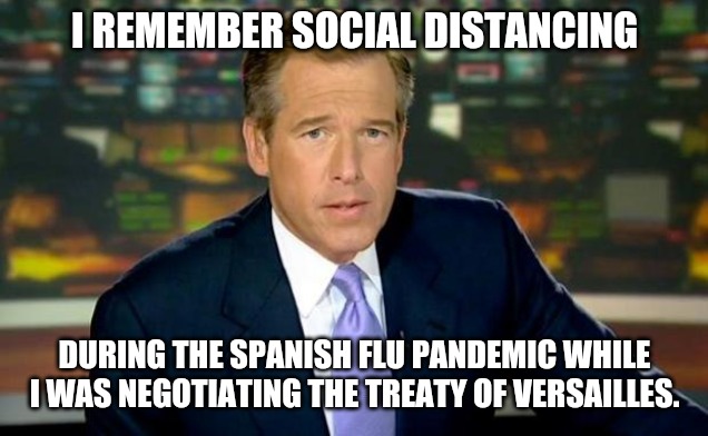 Brian Williams Remembers Social Distancing | I REMEMBER SOCIAL DISTANCING; DURING THE SPANISH FLU PANDEMIC WHILE I WAS NEGOTIATING THE TREATY OF VERSAILLES. | image tagged in memes,brian williams was there,coronavirus meme,social distancing,pandemic,covid-19 | made w/ Imgflip meme maker