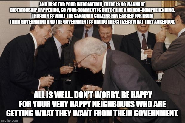 Rich men laughing | AND JUST FOR YOUR INFORMATION, THERE IS NO WANNABE DICTATORSHIP HAPPENING, SO YOUR COMMENT IS OUT OF LINE AND NON-COMPREHENDING. THIS BAN IS WHAT THE CANADIAN CITIZENS HAVE ASKED FOR FROM THEIR GOVERNMENT AND THE GOVERNMENT IS GIVING THE CITIZENS WHAT THEY ASKED FOR. ALL IS WELL. DON'T WORRY. BE HAPPY FOR YOUR VERY HAPPY NEIGHBOURS WHO ARE GETTING WHAT THEY WANT FROM THEIR GOVERNMENT. | image tagged in rich men laughing | made w/ Imgflip meme maker