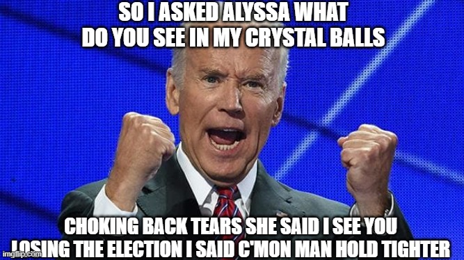 Joes future | SO I ASKED ALYSSA WHAT DO YOU SEE IN MY CRYSTAL BALLS; CHOKING BACK TEARS SHE SAID I SEE YOU LOSING THE ELECTION I SAID C'MON MAN HOLD TIGHTER | image tagged in joe biden fists angry | made w/ Imgflip meme maker