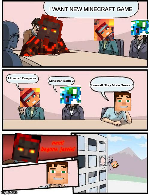 Minecraft Spin-Offs Discusion | I WANT NEW MINECRAFT GAME; Minecraft Dungeons; Minecraft Earth 2; Minecraft Story Mode Season 3; nani!

begone jessie! | image tagged in memes,boardroom meeting suggestion,minecraft | made w/ Imgflip meme maker