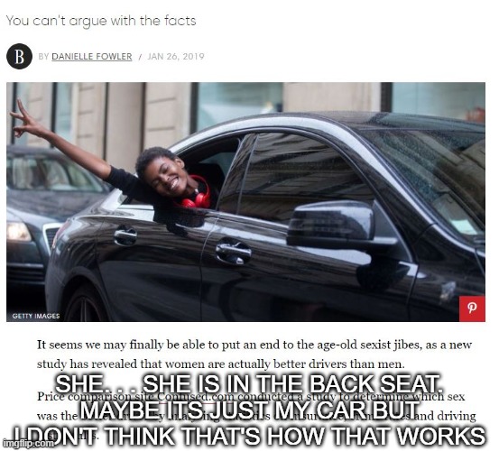 facts? what facts? you mean to tell me that this bullshit is facts??????? (bruh she in the back seat) | SHE. . . SHE IS IN THE BACK SEAT.
MAYBE ITS JUST MY CAR BUT I DON'T THINK THAT'S HOW THAT WORKS | image tagged in memes,funny,feminism | made w/ Imgflip meme maker