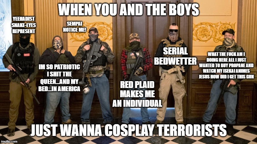 YEEHADIST SNAKE-EYES REPRESENT; WHEN YOU AND THE BOYS; SEMPAI NOTICE ME! SERIAL BEDWETTER; WHAT THE FUCK AM I DOING HERE ALL I JUST WANTED TO BUY PROPANE AND WATCH MY ISEKAI ANIMES JESUS HOW DID I GET THIS GUN; IM SO PATRIOTIC I SHIT THE QUEEN...AND MY BED...IN AMERICA; RED PLAID MAKES ME AN INDIVIDUAL; JUST WANNA COSPLAY TERRORISTS | made w/ Imgflip meme maker