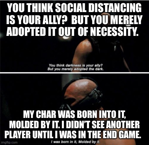 Bane Darkness Is Your Ally | YOU THINK SOCIAL DISTANCING IS YOUR ALLY?  BUT YOU MERELY ADOPTED IT OUT OF NECESSITY. MY CHAR WAS BORN INTO IT, MOLDED BY IT. I DIDN’T SEE ANOTHER PLAYER UNTIL I WAS IN THE END GAME. | image tagged in bane darkness is your ally | made w/ Imgflip meme maker