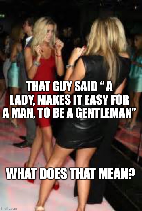 A lady makes it easy for a man to be a gentleman. | THAT GUY SAID “ A LADY, MAKES IT EASY FOR A MAN, TO BE A GENTLEMAN”; WHAT DOES THAT MEAN? | image tagged in girls clubbing,girls,dancing | made w/ Imgflip meme maker