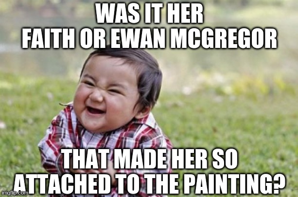 Evil Toddler Meme | WAS IT HER FAITH OR EWAN MCGREGOR THAT MADE HER SO ATTACHED TO THE PAINTING? | image tagged in memes,evil toddler | made w/ Imgflip meme maker