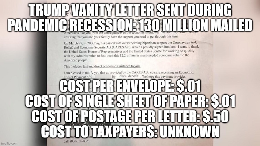 real news | TRUMP VANITY LETTER SENT DURING PANDEMIC RECESSION: 130 MILLION MAILED; COST PER ENVELOPE: $.01
COST OF SINGLE SHEET OF PAPER: $.01
COST OF POSTAGE PER LETTER: $.50
COST TO TAXPAYERS: UNKNOWN | image tagged in trump,stimulus letter,pandemic,recession | made w/ Imgflip meme maker