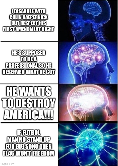 Expanding Brain Meme | I DISAGREE WITH COLIN KAEPERNICK BUT RESPECT HIS FIRST AMENDMENT RIGHT; HE’S SUPPOSED TO BE A PROFESSIONAL SO HE DESERVED WHAT HE GOT; HE WANTS TO DESTROY AMERICA!!! IF FUTBOL MAN NO STAND UP FOR BIG SONG THEN FLAG WON’T FREEDOM | image tagged in memes,expanding brain,colin kaepernick,meme,politics,football | made w/ Imgflip meme maker